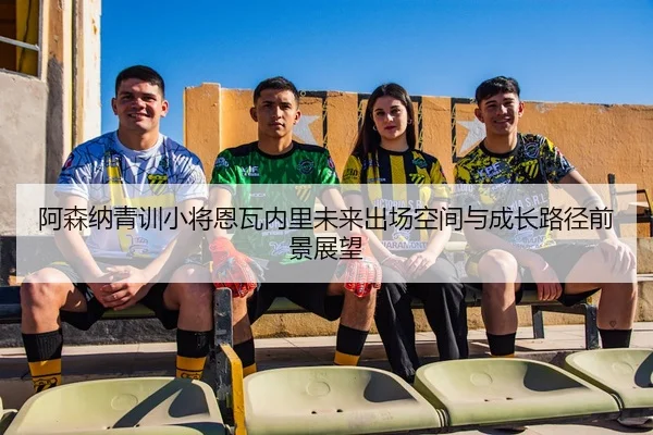 阿森纳青训小将恩瓦内里未来出场空间与成长路径前景展望