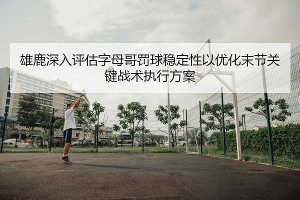 雄鹿深入评估字母哥罚球稳定性以优化末节关键战术执行方案